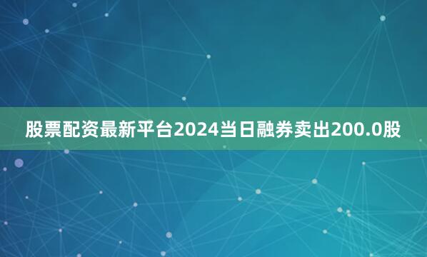 股票配资最新平台2024当日融券卖出200.0股