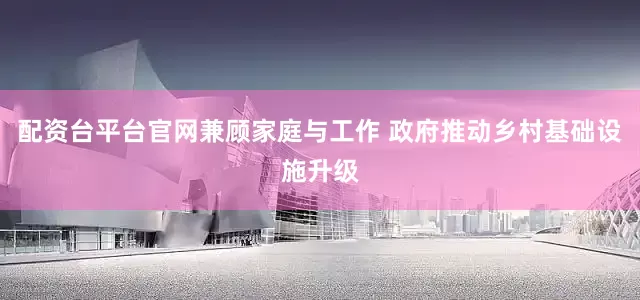 配资台平台官网兼顾家庭与工作 政府推动乡村基础设施升级