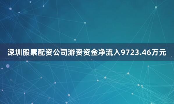 深圳股票配资公司游资资金净流入9723.46万元