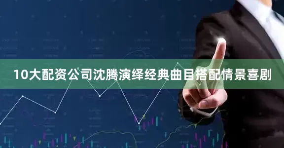 10大配资公司沈腾演绎经典曲目搭配情景喜剧
